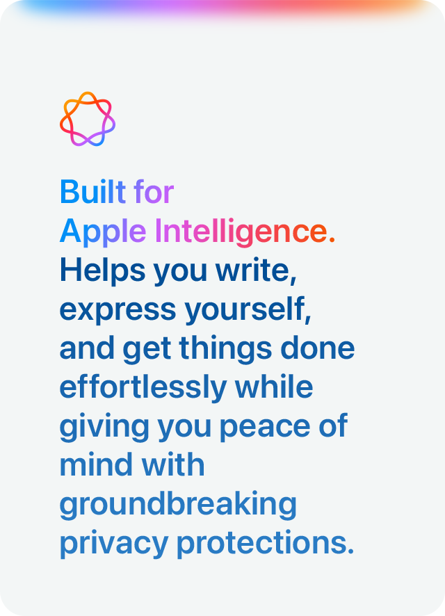 Built for Apple Intelligence. Helps you write, express yourself, and get things done effortlessly while giving you peace of mind with groundbreaking privacy protections.
